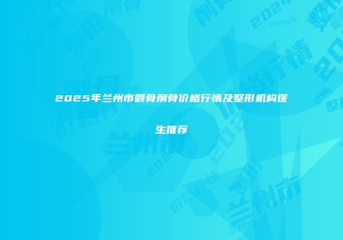 2025年兰州市颧骨削骨价格行情及整形机构医生推荐