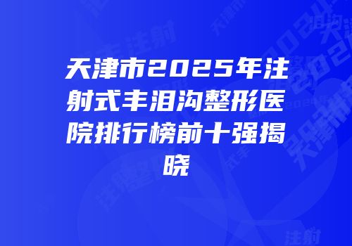 天津市2025年注射式丰泪沟整形医院排行榜前十强揭晓