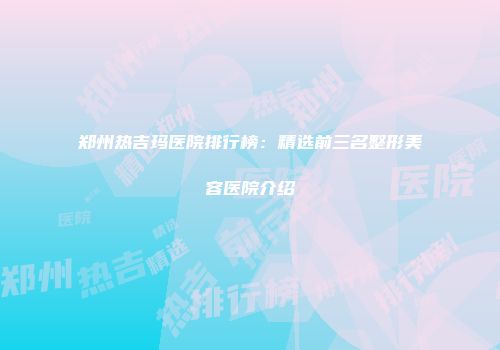 郑州热吉玛医院排行榜：精选前三名整形美容医院介绍
