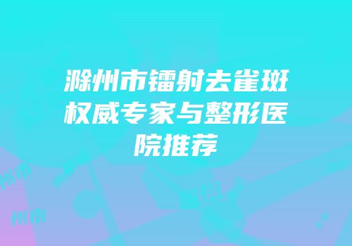 滁州市镭射去雀斑权威专家与整形医院推荐