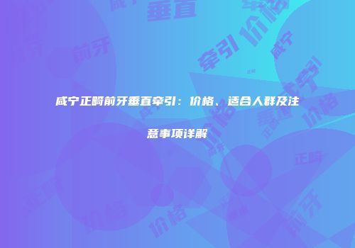 咸宁正畸前牙垂直牵引：价格、适合人群及注意事项详解