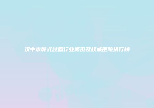 汉中市韩式纹眉行业概况及权威医院排行榜