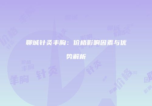 聊城针灸丰胸：价格影响因素与优势解析