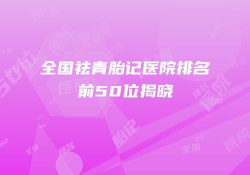 全国祛青胎记医院排名前50位揭晓