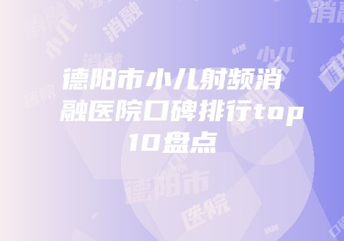 德阳市小儿射频消融医院口碑排行top10盘点