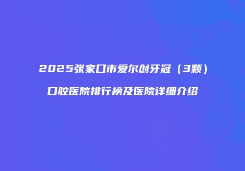 2025张家口市爱尔创牙冠（3颗）口腔医院排行榜及医院详细介绍