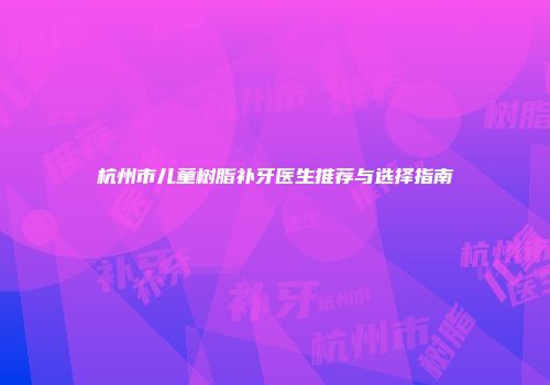 杭州市儿童树脂补牙医生推荐与选择指南