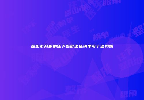 眉山市开眼角往下整形医生榜单前十名揭晓