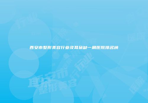 西安市整形美容行业及耳朵缺一角医院排名榜
