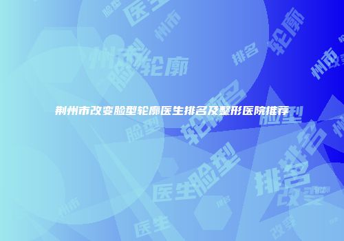 荆州市改变脸型轮廓医生排名及整形医院推荐