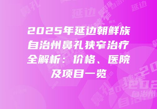 2025年延边朝鲜族自治州鼻孔狭窄治疗全解析：价格、医院及项目一览