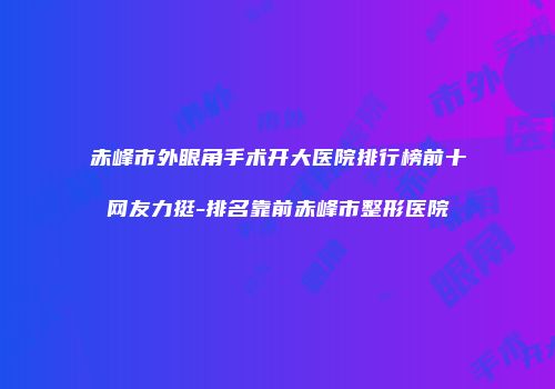 赤峰市外眼角手术开大医院排行榜前十网友力挺-排名靠前赤峰市整形医院