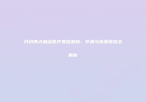 开封两大知名医疗美容机构：华澳与宠爱医院全解析