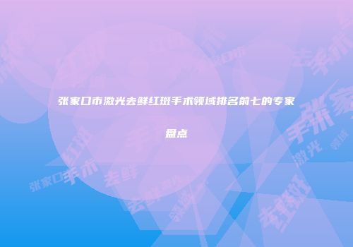 张家口市激光去鲜红斑手术领域排名前七的专家盘点