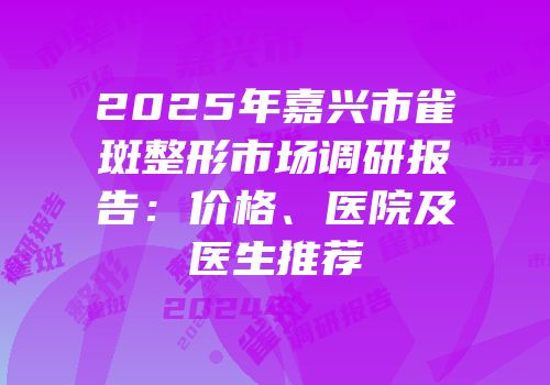 2025年嘉兴市雀斑整形市场调研报告：价格、医院及医生推荐