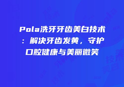 Pola洗牙牙齿美白技术：解决牙齿发黄，守护口腔健康与美丽微笑