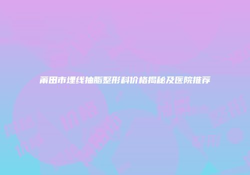 莆田市埋线抽脂整形科价格揭秘及医院推荐