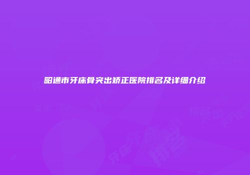 昭通市牙床骨突出矫正医院排名及详细介绍