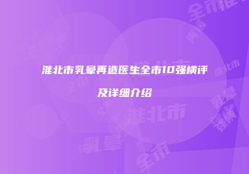 淮北市乳晕再造医生全市10强横评及详细介绍
