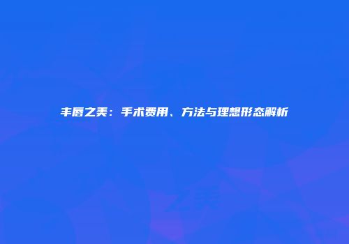 丰唇之美：手术费用、方法与理想形态解析