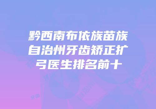 黔西南布依族苗族自治州牙齿矫正扩弓医生排名前十
