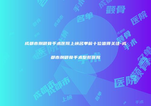 成都市削颧骨手术医院上榜名单前十位值得关注-成都市削颧骨手术整形医院