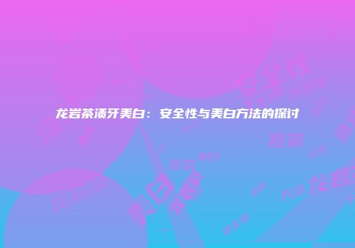 龙岩茶渍牙美白：安全性与美白方法的探讨