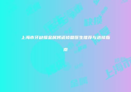 上海市牙缺损金属烤瓷修复医生推荐与选择指南