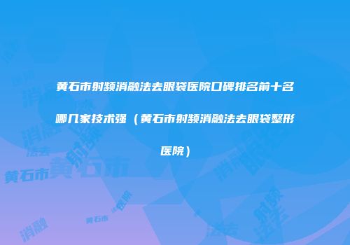 黄石市射频消融法去眼袋医院口碑排名前十名哪几家技术强（黄石市射频消融法去眼袋整形医院）