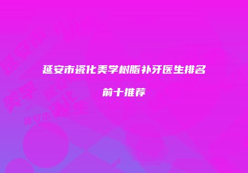 延安市瓷化美学树脂补牙医生排名前十推荐