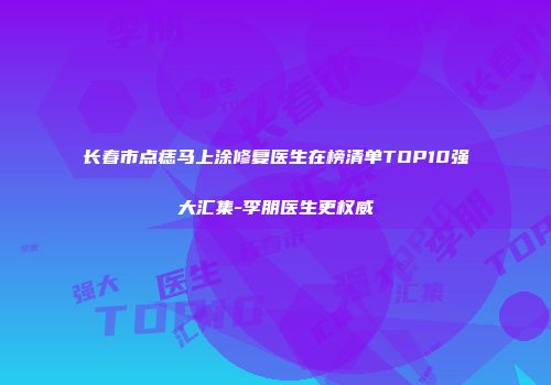长春市点痣马上涂修复医生在榜清单TOP10强大汇集-李朋医生更权威