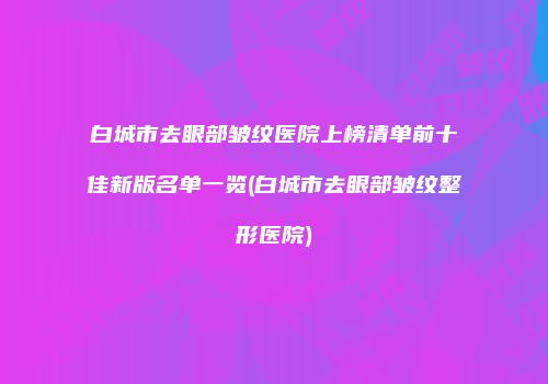 白城市去眼部皱纹医院上榜清单前十佳新版名单一览(白城市去眼部皱纹整形医院)