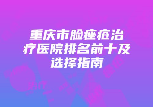 重庆市脸痤疮治疗医院排名前十及选择指南