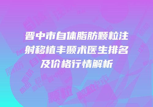 晋中市自体脂肪颗粒注射移植丰颞术医生排名及价格行情解析