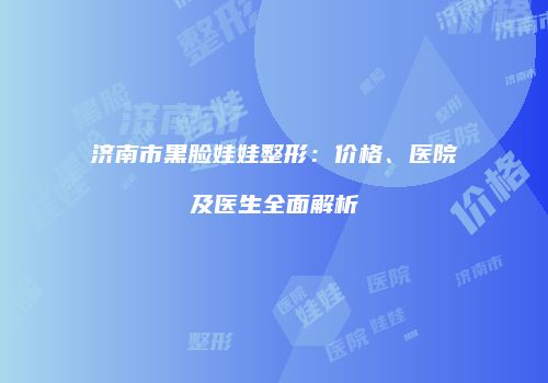 济南市黑脸娃娃整形：价格、医院及医生全面解析