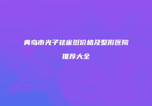 青岛市光子祛雀斑价格及整形医院推荐大全