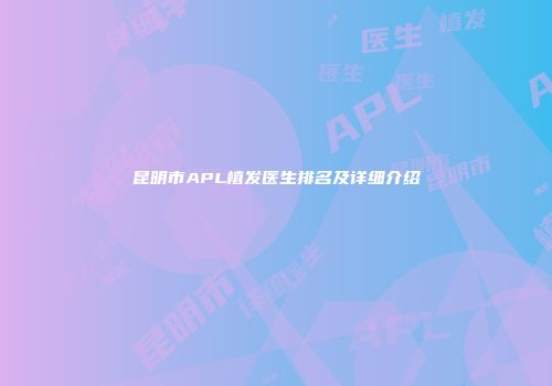 昆明市APL植发医生排名及详细介绍