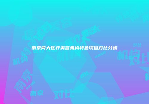 南京两大医疗美容机构特色项目对比分析