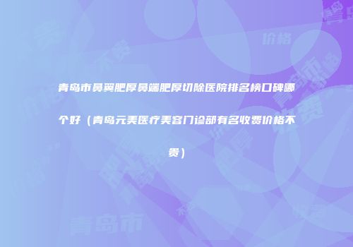 青岛市鼻翼肥厚鼻端肥厚切除医院排名榜口碑哪个好（青岛元美医疗美容门诊部有名收费价格不贵）
