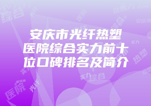 安庆市光纤热塑医院综合实力前十位口碑排名及简介
