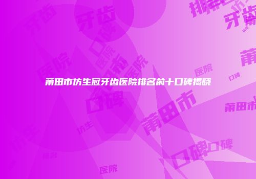莆田市仿生冠牙齿医院排名前十口碑揭晓