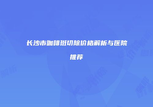 长沙市咖啡斑切除价格解析与医院推荐