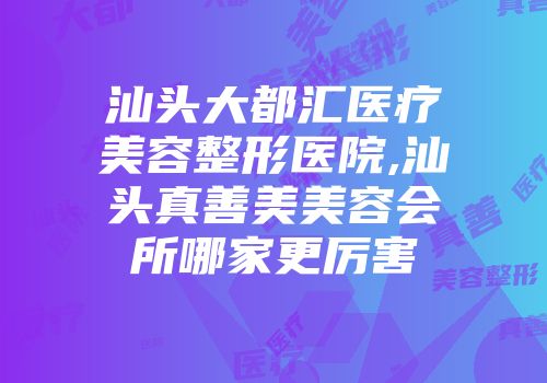 汕头大都汇医疗美容整形医院,汕头真善美美容会所哪家更厉害