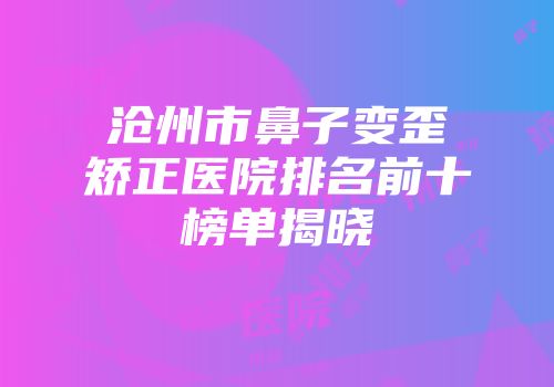 沧州市鼻子变歪矫正医院排名前十榜单揭晓