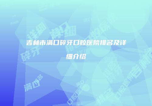 吉林市满口碎牙口腔医院排名及详细介绍