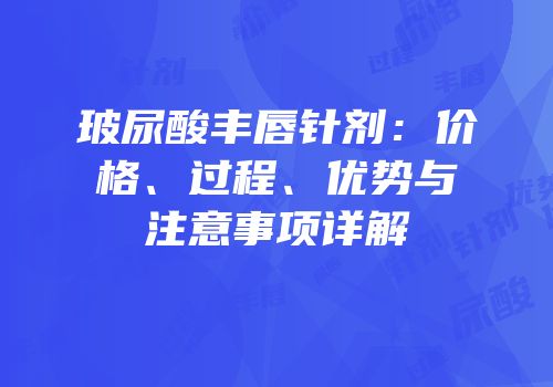玻尿酸丰唇针剂：价格、过程、优势与注意事项详解