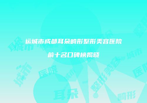 运城市成都耳朵畸形整形美容医院前十名口碑榜揭晓