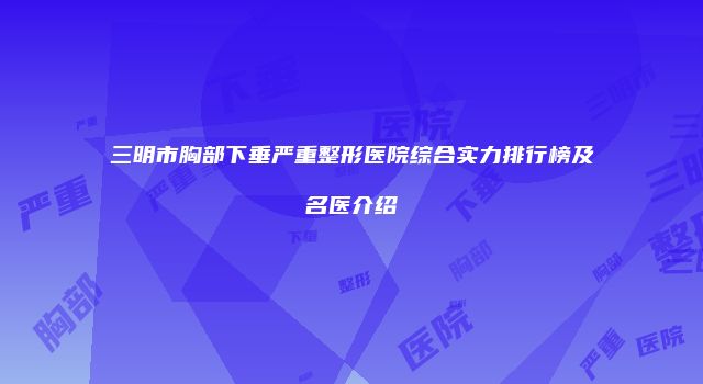 三明市胸部下垂严重整形医院综合实力排行榜及名医介绍