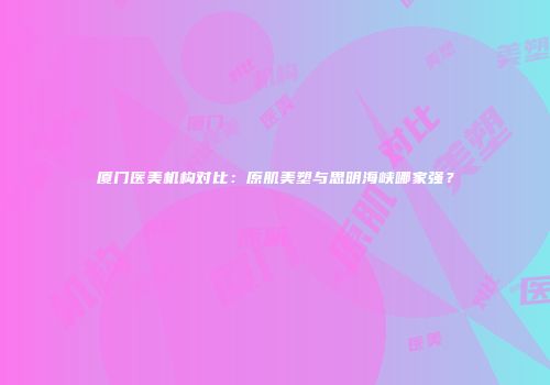 厦门医美机构对比：原肌美塑与思明海峡哪家强？
