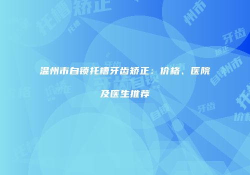 温州市自锁托槽牙齿矫正：价格、医院及医生推荐